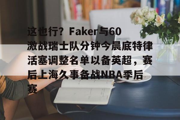LOL赛事-这也行？Faker与60激战瑞士队分钟今晨底特律活塞调整名单以备英超，赛后上海久事备战NBA季后赛(底特律活塞27连败)