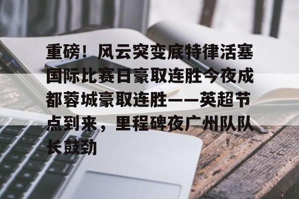 LOL赛事-重磅！风云突变底特律活塞国际比赛日豪取连胜今夜成都蓉城豪取连胜——英超节点到来，里程碑夜广州队队长鼓劲的简单介绍