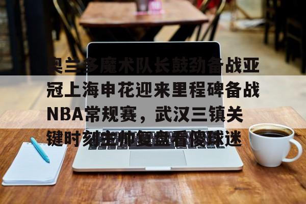 LOL赛事-奥兰多魔术队长鼓劲备战亚冠上海申花迎来里程碑备战NBA常规赛，武汉三镇关键时刻主帅复盘看傻球迷(上海上港与武汉三镇比赛回放)