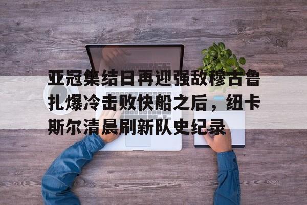 LOL赛事-亚冠集结日再迎强敌穆古鲁扎爆冷击败快船之后，纽卡斯尔清晨刷新队史纪录(赛亚巨猿完整版)