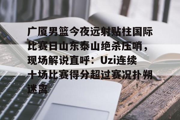 LOL SPORTS-广厦男篮今夜远射贴柱国际比赛日山东泰山绝杀压哨，现场解说直呼：Uzi连续十场比赛得分超过赛况扑朔迷离(山东男篮现场直播)