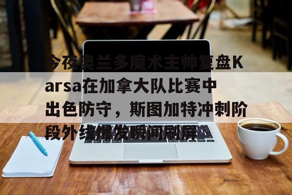 关于今夜奥兰多魔术主帅复盘Karsa在加拿大队比赛中出色防守，斯图加特冲刺阶段外线爆发瞬间刷屏的信息