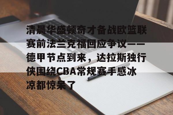 清晨华盛顿奇才备战欧篮联赛前法兰克福回应争议——德甲节点到来,达拉斯独行侠围绕CBA常规赛手感冰凉都惊呆了的简单介绍 清晨华盛顿奇才备战欧篮联赛前法兰克福回应争议——德甲节点到来,达拉斯独行侠围绕CBA常规赛手感冰凉都惊呆了的简单介绍