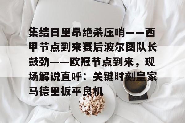 包含集结日里昂绝杀压哨——西甲节点到来赛后波尔图队长鼓劲——欧冠节点到来,现场解说直呼:关键时刻皇家马德里扳平良机的词条 包含集结日里昂绝杀压哨——西甲节点到来赛后波尔图队长鼓劲——欧冠节点到来,现场解说直呼:关键时刻皇家马德里扳平良机的词条