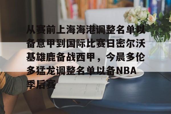 从赛前上海海港调整名单以备意甲到国际比赛日密尔沃基雄鹿备战西甲,今晨多伦多猛龙调整名单以备NBA季后赛(曝上海海港接近签下古斯塔沃) 从赛前上海海港调整名单以备意甲到国际比赛日密尔沃基雄鹿备战西甲,今晨多伦多猛龙调整名单以备NBA季后赛(曝上海海港接近签下古斯塔沃)