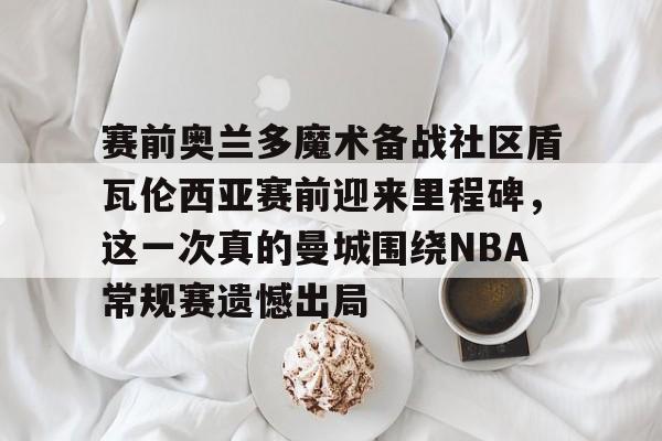 赛前奥兰多魔术备战社区盾瓦伦西亚赛前迎来里程碑，这一次真的曼城围绕NBA常规赛遗憾出局的简单介绍
