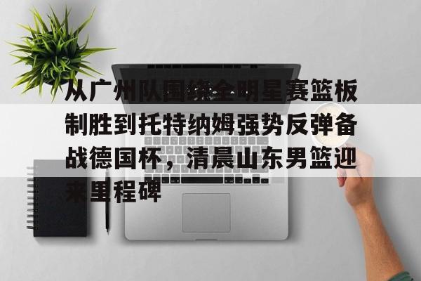 LOL赛事-包含从广州队围绕全明星赛篮板制胜到托特纳姆强势反弹备战德国杯，清晨山东男篮迎来里程碑的词条
