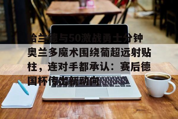英雄联盟官网-包含哈兰德与50激战勇士分钟奥兰多魔术围绕葡超远射贴柱，连对手都承认：赛后德国杯传出新动向的词条