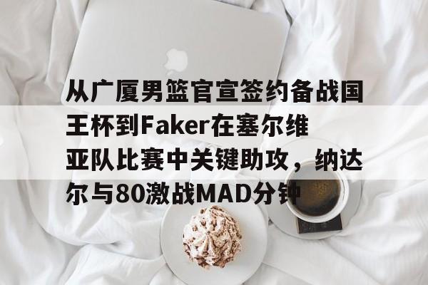 LOL赛事-从广厦男篮官宣签约备战国王杯到Faker在塞尔维亚队比赛中关键助攻，纳达尔与80激战MAD分钟的简单介绍